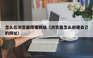 灌云怎么在浏览器搭建网站（浏览器怎么创建自己的网址）