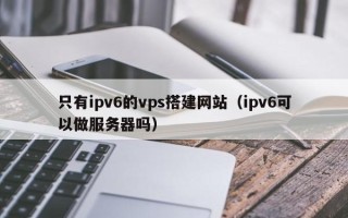 灌云只有ipv6的vps搭建网站（ipv6可以做服务器吗）
